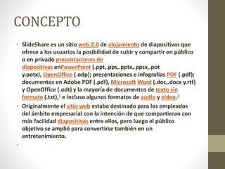 CONCEPTO
• SlideShare es un sitio web 2.0 de alojamiento de diapositivas que
ofrece a los usuarios la posibilidad de subir y compartir en público
o en privado presentaciones de
diapositivas enPowerPoint (.ppt,.pps,.pptx,.ppsx,.pot
y.potx), OpenOffice (.odp); presentaciones e infografías PDF (.pdf);
documentos en Adobe PDF (.pdf), Microsoft Word (.doc,.docx y.rtf)
y OpenOffice (.odt) y la mayoría de documentos de texto sin
formato (.txt),1 e incluso algunos formatos de audio y vídeo.2
• Originalmente el sitio web estaba destinado para los empleados
del ámbito empresarial con la intención de que compartieran con
más facilidad diapositivas entre ellos, pero luego el público
objetivo se amplió para convertirse también en un
entretenimiento.
•
 