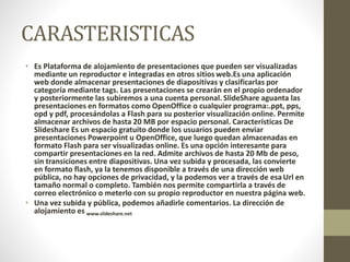 CARASTERISTICAS
• Es Plataforma de alojamiento de presentaciones que pueden ser visualizadas
mediante un reproductor e integradas en otros sitios web.Es una aplicación
web donde almacenar presentaciones de diapositivas y clasificarlas por
categoría mediante tags. Las presentaciones se crearán en el propio ordenador
y posteriormente las subiremos a una cuenta personal. SlideShare aguanta las
presentaciones en formatos como OpenOffice o cualquier programa:.ppt, pps,
opd y pdf, procesándolas a Flash para su posterior visualización online. Permite
almacenar archivos de hasta 20 MB por espacio personal. Características De
Slideshare Es un espacio gratuito donde los usuarios pueden enviar
presentaciones Powerpoint u OpenOffice, que luego quedan almacenadas en
formato Flash para ser visualizadas online. Es una opción interesante para
compartir presentaciones en la red. Admite archivos de hasta 20 Mb de peso,
sin transiciones entre diapositivas. Una vez subida y procesada, las convierte
en formato flash, ya la tenemos disponible a través de una dirección web
pública, no hay opciones de privacidad, y la podemos ver a través de esa Url en
tamaño normal o completo. También nos permite compartirla a través de
correo electrónico o meterlo con su propio reproductor en nuestra página web.
• Una vez subida y pública, podemos añadirle comentarios. La dirección de
alojamiento es www.slideshare.net
 