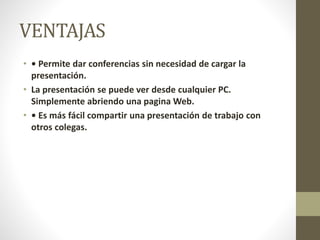 VENTAJAS
• • Permite dar conferencias sin necesidad de cargar la
presentación.
• La presentación se puede ver desde cualquier PC.
Simplemente abriendo una pagina Web.
• • Es más fácil compartir una presentación de trabajo con
otros colegas.
 