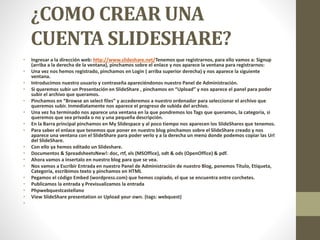 ¿COMO CREAR UNA
CUENTA SLIDESHARE?
• Ingresar a la dirección web: http://www.slideshare.net/Tenemos que registrarnos, para ello vamos a: Signup
(arriba a la derecha de la ventana), pinchamos sobre el enlace y nos aparece la ventana para registrarnos:
• Una vez nos hemos registrado, pinchamos en Login ( arriba superior derecha) y nos aparece la siguiente
ventana.
• Introducimos nuestro usuario y contraseña apareciéndonos nuestro Panel de Administración.
• Si queremos subir un Presentación en SlideShare , pinchamos en “Upload” y nos aparece el panel para poder
subir el archivo que queramos.
• Pinchamos en “Browse an select files” y accederemos a nuestro ordenador para seleccionar el archivo que
queremos subir. Inmediatamente nos aparece el progreso de subida del archivo.
• Una vez ha terminado nos aparece una ventana en la que pondremos los Tags que queramos, la categoría, si
queremos que sea privada o no y una pequeña descripción.
• En la Barra principal pinchamos en My Slidespace y al poco tiempo nos aparecen los SlideShares que tenemos.
• Para saber el enlace que tenemos que poner en nuestro blog pinchamos sobre el SlideShare creado y nos
aparece una ventana con el SlideShare para poder verlo y a la derecha un menú donde podemos copiar las Url
del SlideShare.
• Con ello ya hemos editado un Slideshare.
• Documentos & SpreadsheetsNew!: doc, rtf, xls (MSOffice), odt & ods (OpenOffice) & pdf.
• Ahora vamos a insertalo en nuestro blog para que se vea.
• Nos vamos a Escribir Entrada en nuestro Panel de Administración de nuestro Blog, ponemos Título, Etiqueta,
Categoría, escribimos texto y pinchamos en HTML
• Pegamos el código Embed (wordpress.com) que hemos copiado, el que se encuentra entre corchetes.
• Publicamos la entrada y Previsualizamos la entrada
• Phpwebquestcastellano
• View SlideShare presentation or Upload your own. (tags: webquest)
•
 