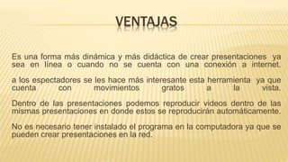 VENTAJAS
Es una forma más dinámica y más didáctica de crear presentaciones ya
sea en línea o cuando no se cuenta con una conexión a internet.
a los espectadores se les hace más interesante esta herramienta ya que
cuenta con movimientos gratos a la vista.
Dentro de las presentaciones podemos reproducir videos dentro de las
mismas presentaciones en donde estos se reproducirán automáticamente.
No es necesario tener instalado el programa en la computadora ya que se
pueden crear presentaciones en la red.
 