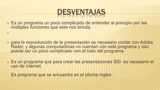 DESVENTAJAS
 Es un programa un poco complicado de entender al principio por las
múltiples funciones que este nos brinda.

 para la reproducción de la presentación es necesario contar con Adobe
Rader, y algunas computadoras no cuentan con este programa y eso
puede ser un poco complicado con el trato del programa.
 Es un programa que para crear las presentaciones SSI es necesario el
uso de internet.
Es programa que se encuentra en el idioma ingles .
 