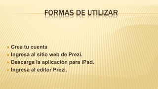 FORMAS DE UTILIZAR
 Crea tu cuenta
 Ingresa al sitio web de Prezi.
 Descarga la aplicación para iPad.
 Ingresa al editor Prezi.
 