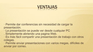 VENTAJAS
· Permite dar conferencias sin necesidad de cargar la
presentación.
· La presentación se puede ver desde cualquier PC
. Simplemente abriendo una pagina Web.
· Es más fácil compartir una presentación de trabajo con otros
colegas.
· Permite enviar presentaciones con varios megas, difíciles de
enviar por correo.
 