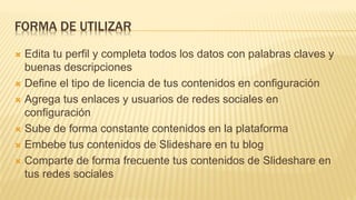 FORMA DE UTILIZAR
 Edita tu perfil y completa todos los datos con palabras claves y
buenas descripciones
 Define el tipo de licencia de tus contenidos en configuración
 Agrega tus enlaces y usuarios de redes sociales en
configuración
 Sube de forma constante contenidos en la plataforma
 Embebe tus contenidos de Slideshare en tu blog
 Comparte de forma frecuente tus contenidos de Slideshare en
tus redes sociales
 