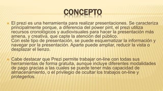 CONCEPTO
 El prezi es una herramienta para realizar presentaciones. Se caracteriza
principalmente porque, a diferencia del power pint, el prezi utiliza
recursos cronológicos y audiovisuales para hacer la presentación más
amena, y creativa, que capte la atención del público.
Con este tipo de presentación, se puede esquematizar la información y
navegar por la presentación. Aparte puede ampliar, reducir la vista o
desplazar el lienzo.
 Cabe destacar que Prezi permite trabajar on-line con todas sus
herramientas de forma gratuita, aunque incluye diferentes modalidades
de pago gracias a las cuales se puede tener más capacidad de
almacenamiento, o el privilegio de ocultar los trabajos on-line y
protegerlos.
 