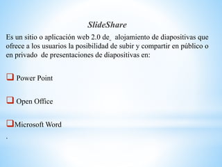 SlideShare
Es un sitio o aplicación web 2.0 de alojamiento de diapositivas que
ofrece a los usuarios la posibilidad de subir y compartir en público o
en privado de presentaciones de diapositivas en:
 Power Point
 Open Office
Microsoft Word
.
 