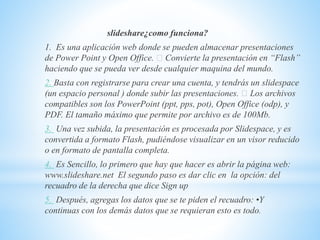 slideshare¿como funciona?
1. Es una aplicación web donde se pueden almacenar presentaciones
de Power Point y Open Office. Convierte la presentación en “Flash”
haciendo que se pueda ver desde cualquier maquina del mundo.
2. Basta con registrarse para crear una cuenta, y tendrás un slidespace
(un espacio personal ) donde subir las presentaciones. Los archivos
compatibles son los PowerPoint (ppt, pps, pot), Open Office (odp), y
PDF. El tamaño máximo que permite por archivo es de 100Mb.
3. Una vez subida, la presentación es procesada por Slidespace, y es
convertida a formato Flash, pudiéndose visualizar en un visor reducido
o en formato de pantalla completa.
4. Es Sencillo, lo primero que hay que hacer es abrir la página web:
www.slideshare.net El segundo paso es dar clic en la opción: del
recuadro de la derecha que dice Sign up
5. Después, agregas los datos que se te piden el recuadro: •Y
continuas con los demás datos que se requieran esto es todo.
 