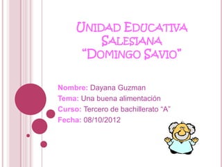 UNIDAD EDUCATIVA
         SALESIANA
      “DOMINGO SAVIO”

Nombre: Dayana Guzman
Tema: Una buena alimentación
Curso: Tercero de bachillerato “A”
Fecha: 08/10/2012
 
