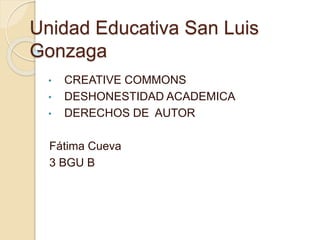 Unidad Educativa San Luis 
Gonzaga 
• CREATIVE COMMONS 
• DESHONESTIDAD ACADEMICA 
• DERECHOS DE AUTOR 
Fátima Cueva 
3 BGU B 
 