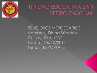 UNIDAD EDUCATIVA SAN PEDRO PASCUAL                      RELIGIOSOS MERCEDARIOS                     Nombre:_ Diana Sánchez                      Curso:_ 10 mo“A”                     Fecha:_ 06/10/2011                     Tema:_ REPORTAJE 