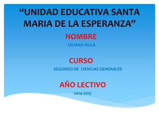 “UNIDAD EDUCATIVA SANTA 
MARIA DE LA ESPERANZA” 
NOMBRE 
LILIANA VILLA 
CURSO 
SEGUNDO DE CIENCIAS GENERALES 
AÑO LECTIVO 
2014-2015 
 