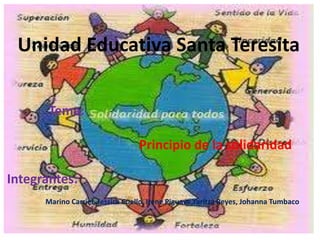 Unidad Educativa Santa Teresita
Tema:
Principio de la solidaridad
Integrantes:
Marino Carriel, Jessica Coello, Irene Piguave,Yaritza Reyes, Johanna Tumbaco
 