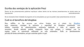 Escriba dos ventajas de la aplicación Prezi
Dentro de las presentaciones podemos reproducir videos dentro de las mismas presentaciones en donde estos se
reproduciran automaticamente.
No es necesario tener instalado el programa en la computadora ya que se pueden crear presentaciones en la red.
Cuál es el beneficio del dropbox
Son, millón, es las personas que utilizan Dropbox para el trabajo. Con Dropbox
para empresas, consigue la potencia y seguridad de Dropbox combinada con
sólidos controles de administración, asistencia dedicada y todo el espacio que
necesites, donde además podrás compartir fotos con amigos y trabajar con tu
equipo como si estuvierais utilizando un solo ordenador. Todo es absolutamente
privado de forma automática, así que controlas quién ve qué.
 