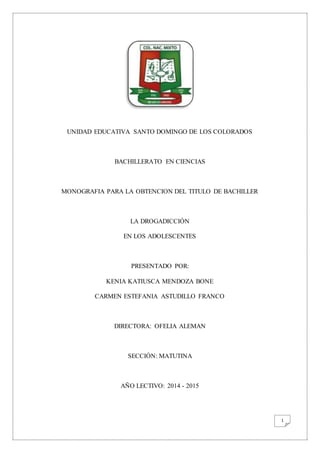 1
UNIDAD EDUCATIVA SANTO DOMINGO DE LOS COLORADOS
BACHILLERATO EN CIENCIAS
MONOGRAFIA PARA LA OBTENCION DEL TITULO DE BACHILLER
LA DROGADICCIÓN
EN LOS ADOLESCENTES
PRESENTADO POR:
KENIA KATIUSCA MENDOZA BONE
CARMEN ESTEFANIA ASTUDILLO FRANCO
DIRECTORA: OFELIA ALEMAN
SECCIÓN: MATUTINA
AÑO LECTIVO: 2014 - 2015
 