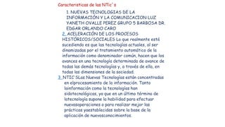Caracteristicas de las NTic`s
1. NUEVAS TECNOLOGIAS DE LA
INFORMACIÓN Y LA COMUNICACION LUZ
YANETH OVALLE PEREZ GRUPO 5 BA...