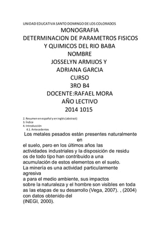 UNIDAD EDUCATIVA SANTO DOMINGO DE LOS COLORADOS 
MONOGRAFIA 
DETERMINACION DE PARAMETROS FISICOS 
Y QUIMICOS DEL RIO BABA 
NOMBRE 
JOSSELYN ARMIJOS Y 
ADRIANA GARCIA 
CURSO 
3RO B4 
DOCENTE:RAFAEL MORA 
AÑO LECTIVO 
2014 1015 
2. Resumen en español y en inglés (abstract) 
3. Índice 
4. Introducción 
4.1. Antecedentes 
Los metales pesados están presentes naturalmente 
en 
el suelo, pero en los últimos años las 
actividades industriales y la disposición de residu 
os de todo tipo han contribuido a una 
acumulación de estos elementos en el suelo. 
La minería es una actividad particularmente 
agresiva 
a para el medio ambiente, sus impactos 
sobre la naturaleza y el hombre son visibles en toda 
as las etapas de su desarrollo (Vega, 2007). , (2004) 
con datos obtenido del 
(INEGI, 2000). 
 