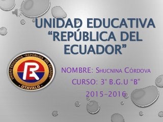 UNIDAD EDUCATIVA
“REPÚBLICA DEL
ECUADOR”
NOMBRE: SHUCNINA CÓRDOVA
CURSO: 3° B.G.U “B”
2015-2016
 