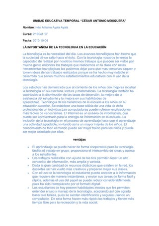 UNIDAD EDUCATIVA TEMPORAL “CÉSAR ANTONIO MOSQUERA”
Nombre: Iván Antonio Ayala Ayala
Curso: 2º BGU “C”
Fecha: 2013-10-04
LA IMPORTANCIA DE LA TECNOLOGIA EN LA EDUCACIÓN
La tecnología es la necesidad del día. Los avances tecnológicos han hecho que
la sociedad dé un salto hacia el éxito. Con la tecnología nosotros tenemos la
capacidad de realizar por nosotros mismos trabajos que pueden ser vistos por
mucha gente entonces los trabajos que realicemos en la clase con estas
herramientas tecnológicas las podemos dejar para que mas personas saquen y
tomen ideas de los trabajos realizados porque se ha hecho muy notable el
desarrollo que tienen muchos establecimientos educativos con el uso de la
tecnología.
Los estudios han demostrado que al corriente de los niños con mejoras mostrar
la tecnología en su escritura, lectura y matemáticas. La tecnología también ha
contribuido a la disminución de las tasas de deserción, la mejora de la
asistencia del estudiante y la mejora en sus habilidades de
aprendizaje. Tecnología de los beneficios de la escuela a los niños en su
educación superior. Se establece una base sólida de una vida de éxito
profesional de un individuo.Las computadoras pueden ofrecer explicaciones
más faciles de varios temas. El Internet es un océano de información, que
puede ser aprovechado para la entrega de información en la escuela. La
inclusión de la tecnología en el proceso de aprendizaje hace que el aprendizaje
una actividad agradable, invitando así a un mayor interés de los niños. El
conocimiento de todo el mundo puede ser mejor traído para los niños y puede
ser mejor asimilado por ellos.
ventajas
El aprendizaje se puede hacer de forma cooperativa pues la tecnología
facilita el trabajo en grupo, proporciona el intercambio de ideas y acerca
a los estudiantes.
Los trabajos realizados con ayuda de las tics permiten tener un alto
contenido de información, más amplia y variada.
Dada la gran cantidad de recursos didácticos que existen en la red, los
docentes se han vuelto más creativos y preparan mejor sus clases.
Con el uso de la tecnología el estudiante puede acceder a la información
que requiere de manera instantánea, y enviar sus tareas de forma fácil y
rápida, además el uso del papel se puede reducir considerablemente,
pues ha sido reemplazado por el formato digital.
Los estudiantes de hoy poseen habilidades innatas que les permiten
entender el uso y manejo de la tecnología, aceptando así con agrado
hacer sus tareas, pues se sienten identificados y seguros usando un
computador. De esta forma hacen más rápido los trabajos y tienen más
tiempo libre para la recreación y la vida social.
 