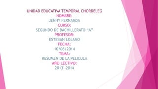 UNIDAD EDUCATIVA TEMPORAL CHORDELEG
NOMBRE:
JENNY FERNANDA
CURSO:
SEGUNDO DE BACHILLERATO “A”
PROFESOR:
ESTEBAN LOJANO
FECHA:
10/06/2014
TEMA:
RESUMEN DE LA PELICULA
AÑO LECTIVO:
2013 -2014
 
