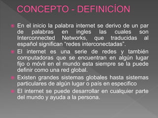  En el inicio la palabra internet se derivo de un par
de palabras en ingles las cuales son
Interconnected Networks, que traducidas al
español significan “redes interconectadas”.
 El internet es una serie de redes y también
computadoras que se encuentran en algún lugar
fijo o móvil en el mundo esta siempre se la puede
definir como una red global.
 Existen grandes sistemas globales hasta sistemas
particulares de algún lugar o país en especifico
 El internet se puede desarrollar en cualquier parte
del mundo y ayuda a la persona.
 