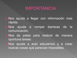  Nos ayuda a llegar con información mas
rápida.
 Nos ayuda a romper barreras de la
comunicación.
 Nos da patas para realizar de manera
oportuna tareas.
 Nos ayuda a auto educarnos y a crear
nuevas cosas que parecían imposibles.
 