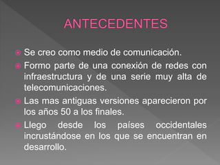  Se creo como medio de comunicación.
 Formo parte de una conexión de redes con
infraestructura y de una serie muy alta de
telecomunicaciones.
 Las mas antiguas versiones aparecieron por
los años 50 a los finales.
 Llego desde los países occidentales
incrustándose en los que se encuentran en
desarrollo.
 
