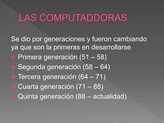 Se dio por generaciones y fueron cambiando
ya que son la primeras en desarrollarse
 Primera generación (51 – 58)
 Segunda generación (58 – 64)
 Tercera generación (64 – 71)
 Cuarta generación (71 – 88)
 Quinta generación (88 – actualidad)
 