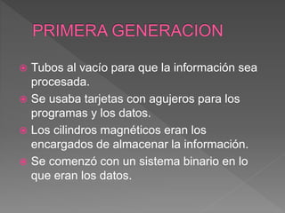  Tubos al vacío para que la información sea
procesada.
 Se usaba tarjetas con agujeros para los
programas y los datos.
 Los cilindros magnéticos eran los
encargados de almacenar la información.
 Se comenzó con un sistema binario en lo
que eran los datos.
 
