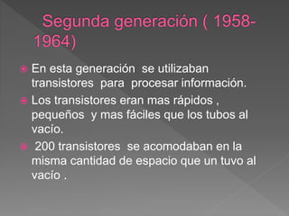  En esta generación se utilizaban
transistores para procesar información.
 Los transistores eran mas rápidos ,
pequeños y mas fáciles que los tubos al
vacío.
 200 transistores se acomodaban en la
misma cantidad de espacio que un tuvo al
vacío .
 