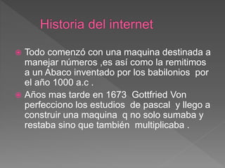  Todo comenzó con una maquina destinada a
manejar números ,es así como la remitimos
a un Abaco inventado por los babilonios por
el año 1000 a.c .
 Años mas tarde en 1673 Gottfried Von
perfecciono los estudios de pascal y llego a
construir una maquina q no solo sumaba y
restaba sino que también multiplicaba .
 