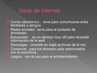 Correo electrónico : sirve para comunicarse entre
familiares u amigos .
 Redes sociales : sirve para el contacto de
amistades .
 Búsquedas : es un servicio muy útil para recaudar
información de la wed.
 Descargas : consiste en bajar archivos de la red .
 Comercial : para los diversos usos relacionados
con la economía .
 Juegos : son el uso para el entretenimiento .
 