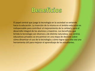 El papel central que juega la tecnología en la sociedad se extiende
hacia la educación. La inserción de la misma en el ámbito educativo es
indispensable para contribuir al mejoramiento de la calidad y para el
desarrollo integral de los alumnos y maestros. Los beneficios que
brinda la tecnología son diversos y de distinta naturaleza. Los centros
educativos privados se encuentran en una etapa de decisión sobre
cómo dinamizar el uso de la tecnología y cómo lograr que esta sea una
herramienta útil para mejorar el aprendizaje de los estudiantes.
.
 