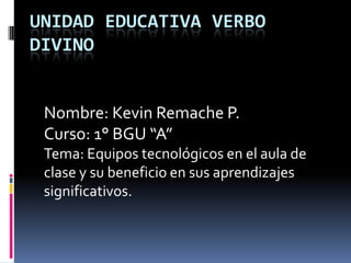 UNIDAD EDUCATIVA VERBO
DIVINO
Nombre: Kevin Remache P.
Curso: 1° BGU “A”
Tema: Equipos tecnológicos en el aula de
clase y su beneficio en sus aprendizajes
significativos.
 