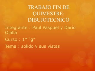 “
TRABAJO FIN DE
QUIMESTRE:
DIBUJOTECNICO
Integrante : Paul Paspuel y Darío
Olalla
Curso : 1° “g”
Tema : solido y sus vistas
 