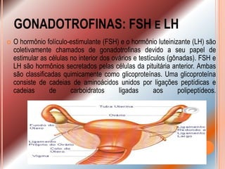 GONADOTROFINAS: FSH E LH
   O hormônio folículo-estimulante (FSH) e o hormônio luteinizante (LH) são
    coletivamente chamados de gonadotrofinas devido a seu papel de
    estimular as células no interior dos ovários e testículos (gônadas). FSH e
    LH são hormônios secretados pelas células da pituitária anterior. Ambas
    são classificadas quimicamente como glicoproteínas. Uma glicoproteína
    consiste de cadeias de aminoácidos unidos por ligações peptídicas e
    cadeias      de      carboidratos      ligadas       aos      polipeptídeos.
 