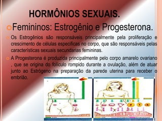 HORMÔNIOS SEXUAIS.
Femininos: Estrogênio e Progesterona.
 Os Estrogênios são responsáveis principalmente pela proliferação e
  crescimento de células especificas no corpo, que são responsáveis pelas
  características sexuais secundarias femininas.
 A Progesterona é produzida principalmente pelo corpo amarelo ovariano
  , que se origina do folículo rompido durante a ovulação, além de atuar
  junto ao Estrógeno na preparação da parede uterina para receber o
  embrião.
 