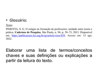 • Glossário:
Texto:
PIMENTA, S. G. O estágio na formação de professores: unidade entre teoria e
prática. Cadernos de Pesquisa, São Paulo, n. 94, p. 58–73, 2013. Disponível
em: https://publicacoes.fcc.org.br/cp/article/view/839. Acesso em: 15 ago.
2022.
Elaborar uma lista de termos/conceitos
chaves e suas definições ou explicações a
partir da leitura do texto.
 