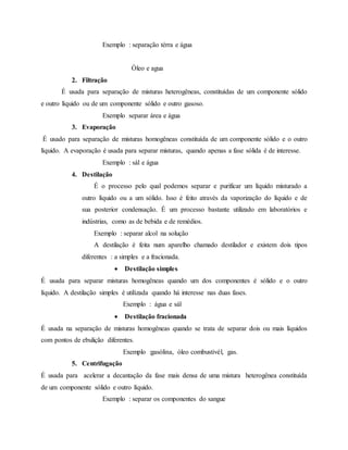 Exemplo : separação térra e água
Óleo e agua
2. Filtração
É usada para separação de misturas heterogêneas, constituídas de um componente sólido
e outro líquido ou de um componente sólido e outro gasoso.
Exemplo separar área e água
3. Evaporação
É usado para separação de misturas homogêneas constituída de um componente sólido e o outro
líquido. A evaporação é usada para separar misturas, quando apenas a fase sólida é de interesse.
Exemplo : sál e água
4. Destilação
É o processo pelo qual podemos separar e purificar um líquido misturado a
outro líquido ou a um sólido. Isso é feito através da vaporização do líquido e de
sua posterior condensação. É um processo bastante utilizado em laboratórios e
indústrias, como as de bebida e de remédios.
Exemplo : separar alcol na solução
A destilação é feita num aparelho chamado destilador e existem dois tipos
diferentes : a simples e a fracionada.
 Destilação simples
É usada para separar misturas homogêneas quando um dos componentes é sólido e o outro
líquido. A destilação simples é utilizada quando há interesse nas duas fases.
Exemplo : água e sál
 Destilação fracionada
É usada na separação de misturas homogêneas quando se trata de separar dois ou mais líquidos
com pontos de ebulição diferentes.
Exemplo :gasólina, óleo combustivél, gas.
5. Centrifugação
É usada para acelerar a decantação da fase mais densa de uma mistura heterogênea constituída
de um componente sólido e outro líquido.
Exemplo : separar os componentes do sangue
 