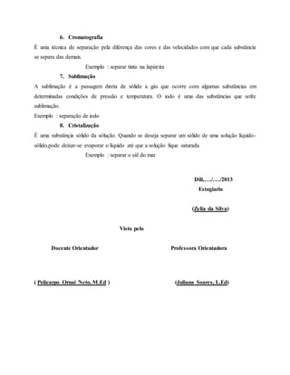 6. Cromatografia
É uma técnica de separação pela diferença das cores e das velocidades com que cada substância
se separa das demais.
Exemplo : separar tinta na lapizeira
7. Sublimação
A sublimação é a passagem direta de sólido a gás que ocorre com algumas substâncias em
determinadas condições de pressão e temperatura. O iodo é uma das substâncias que sofre
sublimação.
Exemplo : separação de iodo
8. Cristalização
É uma substânçia sólido da sólução. Quando se deseja separar um sólido de uma solução líquido-
sólido,pode deixar-se evaporar o líquido até que a solução fique saturada.
Exemplo : separar o sál do mar
Dili,…./…./2013
Estagiaria
(Zelia da Silva)
Visto pelo
Docente Orientador Professora Orientadora
( Policarpo Ornai Neto, M.Ed ) (Juliana Soares, L.Ed)
 