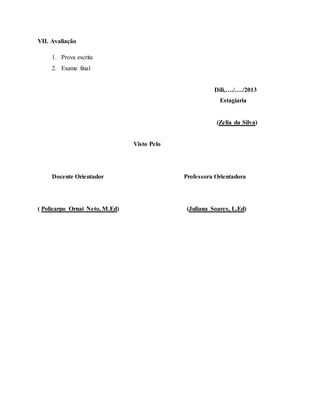 VII. Avaliação
1. Prova escrita
2. Exame final
Dili,…./…./2013
Estagiaria
(Zelia da Silva)
Visto Pelo
Docente Orientador Professora Orientadora
( Policarpo Ornai Neto, M.Ed) (Juliana Soares, L.Ed)
 