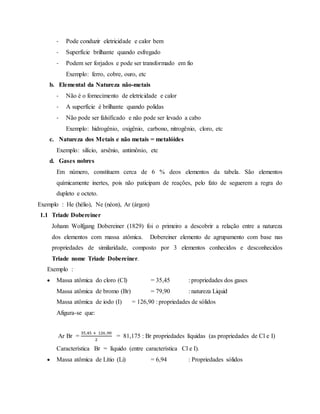 - Pode conduzir eletricidade e calor bem
- Superfície brilhante quando esfregado
- Podem ser forjados e pode ser transformado em fio
Exemplo: ferro, cobre, ouro, etc
b. Elemental da Natureza não-metais
- Não é o fornecimento de eletricidade e calor
- A superfície é brilhante quando polidas
- Não pode ser falsificado e não pode ser levado a cabo
Exemplo: hidrogênio, oxigênio, carbono, nitrogênio, cloro, etc
c. Natureza dos Metais e não metais = metalóides
Exemplo: silício, arsênio, antimônio, etc
d. Gases nobres
Em número, constituem cerca de 6 % deos elementos da tabela. São elementos
químicamente inertes, pois não paticipam de reações, pelo fato de seguerem a regra do
dupleto e octeto.
Exemplo : He (hélio), Ne (néon), Ar (árgon)
1.1 Triade Dobereiner
Johann Wolfgang Dobereiner (1829) foi o primeiro a descobrir a relação entre a natureza
dos elementos com massa atômica. Dobereiner elemento de agrupamento com base nas
propriedades de similaridade, composto por 3 elementos conhecidos e desconhecidos
Triade nome Triade Dobereiner.
Exemplo :
 Massa atômica do cloro (Cl) = 35,45 : propriedades dos gases
Massa atômica de bromo (Br) = 79,90 : natureza Liquid
Massa atômica de iodo (I) = 126,90 : propriedades de sólidos
Afigura-se que:
Ar Br =
35,45 + 126 ,90
2
= 81,175 : Br propriedades líquidas (as propriedades de Cl e I)
Característica Br = líquido (entre característica Cl e I).
 Massa atômica de Lítio (Li) = 6,94 : Propriedades sólidos
 