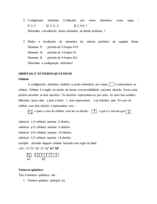 2. Configuração eletrônica Conhecido por vários elementos, como segue :
P: 2, 5 Q: 2, 8 ; 2 R: 2, 8,8, 1
Determine a localização destes elementos na tabela periódica ?
3. Dados a localização de elementos do sistema periódico da seguinte forma:
Elemento P : período de 2 Grupos IVA
Elemento Q : período de 3 Grupos IA
Elemento R : período de 4 Grupos IIA
Determine a configuração eletrônica?
ORBITAIS E NÚMEROS QUÂNTICOS
Orbitais
A configuração eletrônica também se pode estabelecer por caixas qu e representam as
orbitais. Orbitais é a região no núcleo do átomo com possibilidade encontra electrão. Nesta caixa
podem encontrar se dois electrôes. Os electrôes representam-se por setas. As setas tem sentidos
diferentes (para cima e para a baixo ) pois representam o já referidos spin. No caso de
orbitais com dois eletrões a representam sera :
e para o caso de orbitais com um so electão: o que é o mesmo que
subniveis s (1 orbitais) maxímo 2 eletrões
subniveis p (3 orbitais) maxímo 6 eletrões
subniveis d (5 orbitais) maxímo 10 eletrões
subniveis f (7 orbitais) maxímo 14 eletrões
exemplo : desenho diagram orbitais baseada com regra de hund.
26Fe : 1s2 2s2 2p6 3s2 3p6 4s2 3d6
4s2 3d6
Números quânticos
Têm 4 números quânticos são :
1. Número quântico principal (n)
 