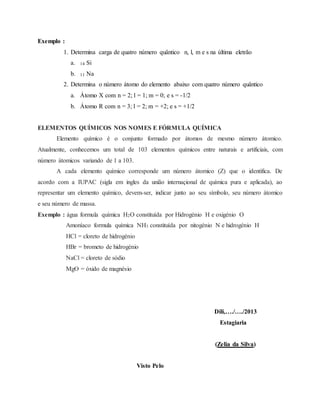Exemplo :
1. Determina carga de quatro número quântico n, l, m e s na última eletrão
a. 14 Si
b. 11 Na
2. Determina o número átomo do elemento abaixo com quatro número quântico
a. Átomo X com n = 2; l = 1; m = 0; e s = -1/2
b. Átomo R com n = 3; l = 2; m = +2; e s = +1/2
ELEMENTOS QUÍMICOS NOS NOMES E FÓRMULA QUÍMICA
Elemento químico é o conjunto formado por átomos de mesmo número átomico.
Atualmente, conhecemos um total de 103 elementos químicos entre naturais e artificiais, com
número átomicos variando de 1 a 103.
A cada elemento químico corresponde um número átomico (Z) que o identifica. De
acordo com a IUPAC (sigla em ingles da união internaçional de química pura e aplicada), ao
representar um elemento químico, devem-ser, indicar junto ao seu símbolo, seu número átomico
e seu número de massa.
Exemplo : água formula química H2O constituída por Hidrogénio H e oxigénio O
Amoníaco formula química NH3 constituída por nitogénio N e hidrogénio H
HCl = cloreto de hidrogénio
HBr = brometo de hidrogénio
NaCl = cloreto de sódio
MgO = óxido de magnésio
Dili,…./…./2013
Estagiaria
(Zelia da Silva)
Visto Pelo
 