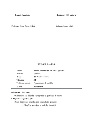 Docente Orientador Professora Orientadora
( Policarpo Ornai Neto, M.Ed) (Juliana Soares, L.Ed)
UNIDADE DA AULA
Escola : Ensino Secundário São José Operário
Materia : Química
classe : 100 Ano Secundário
Trimestre : III
Tópico da matéria : As partículas da matéria
Tempo : 135 minutos
I. Objectivo Geral (OG)
Os estudantes vão entender e comprender as partículas da matéria
II. Objectivo Específico (OE)
Depois de processo aprendizagem, os estudantes possam :
1. Classificar e esplicar as partículas da matéria
 