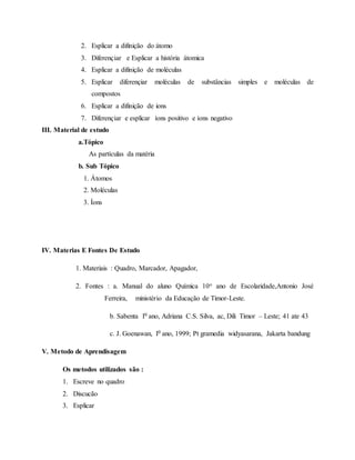 2. Esplicar a difinição do átomo
3. Diferençiar e Esplicar a história átomica
4. Esplicar a difinição de moléculas
5. Esplicar diferençiar moléculas de substâncias simples e moléculas de
compostos
6. Esplicar a difinição de ions
7. Diferençiar e esplicar íons positivo e íons negativo
III. Material de estudo
a.Tópico
As partículas da matéria
b. Sub Tópico
1. Átomos
2. Moléculas
3. Íons
IV. Materias E Fontes De Estudo
1. Materiais : Quadro, Marcador, Apagador,
2. Fontes : a. Manual do aluno Química 10o ano de Escolaridade,Antonio José
Ferreira, ministério da Educação de Timor-Leste.
b. Sabenta I0 ano, Adriana C.S. Silva, ac, Dili Timor – Leste; 41 ate 43
c. J. Goenawan, I0 ano, 1999; Pt gramedia widyasarana, Jakarta bandung
V. Metodo de Aprendisagem
Os metodos utilizados são :
1. Escreve no quadro
2. Discucão
3. Esplicar
 