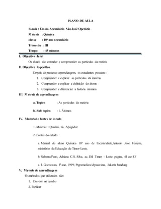 PLANO DE AULA
Escola : Ensino Secundário São José Operário
Materia : Química
classe : 10o ano secundário
Trimestre : III
Tempo : 45 minutos
I. Objectivo Jeral
Os alunos vão entender e compreender as partículas da matéria
II.Objectivo Específico
Depois de processo aprendizagem, os estudantes possam :
1. Comprender e esplicar as partículas da matéria
2. Comprender e esplicar a definição do átomo
3. Comprender e diferenciar a história átomica
III. Materia de aprendizagem
a. Topico : As partículas da matéria
b. Sub topico : 1. Átomos
IV. Material e fontes de estudo
1. Material : Quadro, zis, Apagador
2. Fontes do estudo :
a. Manual do aluno Química 10o ano de Escolaridade,Antonio José Ferreira,
ministério da Educação de Timor-Leste.
b. SabentaI0ano, Adriana C.S. Silva, ac, Dili Timor – Leste; pagina, 41 ate 43
c. J. Goenawan, I0 ano, 1999; Ptgramediawidyasarana, Jakarta bandung
V. Metodo de aprendizagem
Os métodos que utilizados são:
1. Escreve no quadro
2. Esplicar
 