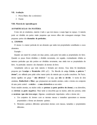 VII. Avaliação
1. Prova Diaria (faz a exércicios)
2. Exame
VIII. Materia de Aprendisagem
AS PARTICAULAS DA MATÉRIA
Como nós já estudamos, materia é tudo o que tem massa e ocupa lugar no espaço. A materia
pode ser dividida em partes muito pequenas que nossos olhos não conseguem enxergar. Estas
pequenas partes são chamadas de partículas.
A. ÁTOMOS
O átomo é a menor partícula de um elemento que ainda tem propriedades semelhantes a esses
elementos.
Exemplo :
Quando um metal foi cortada em duas partes, cada parte tem ainda as propriedades do ferro.
Quando as peças foram divididas e dividida novamente, em seguida, eventualmente obtidas as
menores partículas que não podem ser divididas novamente, mas ainda tem as propriedades do
ferro. As partículas menores são chamados de átomos de ferro.
Actualmente sabe-se que toda materia é formada por átomos. Essa ideia foi inicialmente
proposta por Leucipo e Demócrito (400 a,C). Na filosofia da antiga Grécia, a palavra “
átomo”, era utilizada para palar sobre menor parte da materia que se podia concebera. De Facto,
átomo significa em grego “ não divisivel ” ou seja, que não se devide. A teoria de dois
cientistas, Rutherford e Bhor, que propuseram um modelo atomico, onde o átomo era composto
de uma parte central – o núcleo – e uma eletrosfera ao seu rador.
Neste modelo atomica, no núcleo estão os protons (a parte positiva do átomo), e na eletrosfera,
os eletrons (a parte negativa). Mais tarde se descobriu que no núcleo, além dos protons, estão
os neutrons (que não tem carga). Algumas consideração importantes sobre o átomo são :
a. Um conjuntos de átomos com as mesmas massas e tamanhos apresentam as mesmas
propriedades e forma um elemento químico.
b. Elementos químicos diferentes apresentam átomos com massas, tamanhos e propriedades
diferentes.
 