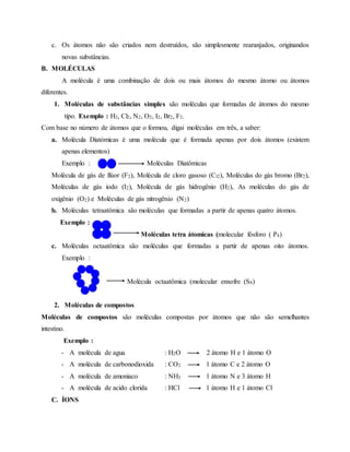 c. Os átomos não são criados nem destruídos, são simplesmente rearanjados, originandos
novas substâncias.
B. MOLÉCULAS
A molécula é uma combinação de dois ou mais átomos do mesmo átomo ou átomos
diferentes.
1. Moléculas de substâncias simples são moléculas que formadas de átomos do mesmo
tipo. Exemplo : H2, Cl2, N2, O2, I2, Br2, F2.
Com base no número de átomos que o formou, digai moléculas em três, a saber:
a. Molécula Diatómicas é uma molécula que é formada apenas por dois átomos (existem
apenas elementos)
Exemplo : Moléculas Diatômicas
Molécula de gás de flúor (F2), Molécula de cloro gasoso (Cl2), Moléculas do gás bromo (Br2),
Moléculas de gás iodo (I2), Molécula de gás hidrogênio (H2), As moléculas do gás de
oxigênio (O2) e Moléculas de gás nitrogênio (N2)
b. Moléculas tetraatômica são moléculas que formadas a partir de apenas quatro átomos.
Exemplo :
Moléculas tetra átomicas (molecular fósforo ( P4)
c. Moléculas octaatômica são moléculas que formadas a partir de apenas oito átomos.
Exemplo :
Molécula octaatômica (molecular enxofre (S8)
2. Moléculas de compostos
Moléculas de compostos são moléculas compostas por átomos que não são semelhantes
intestino.
Exemplo :
- A molécula de agua : H2O 2 átomo H e 1 átomo O
- A molécula de carbonodioxida : CO2 1 átomo C e 2 átomo O
- A molécula de amoniaco : NH3 1 átomo N e 3 átomo H
- A molécula de acido clorida : HCl 1 átomo H e 1 átomo Cl
C. ÍONS
 