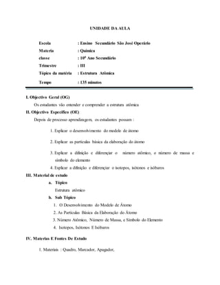 UNIDADE DA AULA
Escola : Ensino Secundário São José Operário
Materia : Química
classe : 100 Ano Secundário
Trimestre : III
Tópico da matéria : Estrutura Atômica
Tempo : 135 minutos
I. Objectivo Geral (OG)
Os estudantes vão entender e comprender a estrutura atômica
II. Objectivo Específico (OE)
Depois de processo aprendizagem, os estudantes possam :
1. Esplicar o desenvolvimento do modelo de átomo
2. Esplicar as partículas básica da elaboração do átomo
3. Esplicar a difinição e diferençiar o número atômico, o número de massa e
símbolo do elemento
4. Esplicar a difinição e diferençiar o isotopos, isótonos e isóbaros
III. Material de estudo
a. Tópico
Estrutura atômico
b. Sub Tópico
1. O Desenvolvimento do Modelo de Átomo
2. As Partículas Básica da Elaboração do Átomo
3. Número Atômico, Número de Massa, e Símbolo do Elemento
4. Isotopos, Isótonos E Isóbaros
IV. Materias E Fontes De Estudo
1. Materiais : Quadro, Marcador, Apagador,
 
